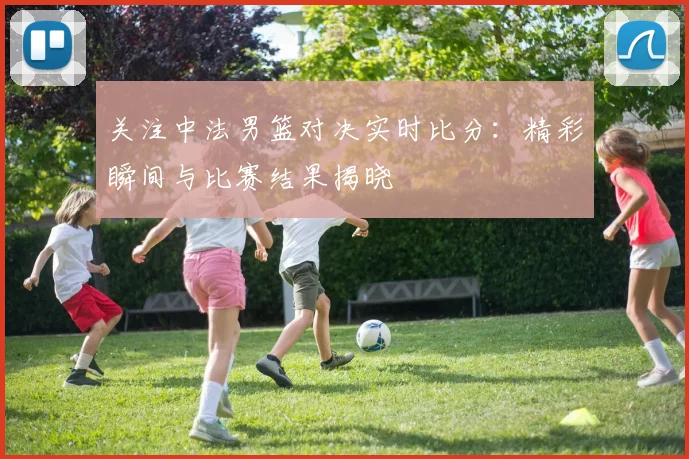 关注中法男篮对决实时比分：精彩瞬间与比赛结果揭晓