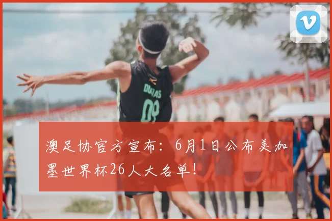 澳足协官方宣布：6月1日公布美加墨世界杯26人大名单！