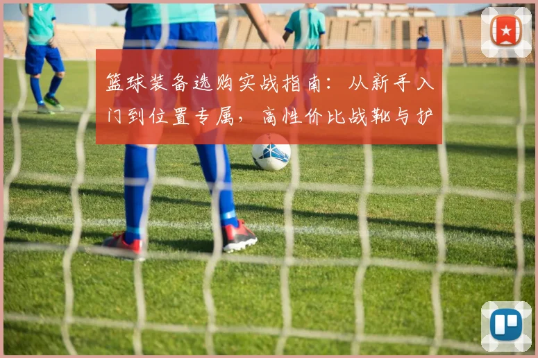篮球装备选购实战指南：从新手入门到位置专属，高性价比战靴与护具解析