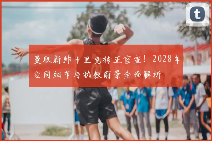 曼联新帅卡里克转正官宣!2028年合同细节与执教前景全面解析