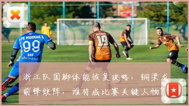 浙江队国脚体能恢复攻略,铜梁龙前锋缺阵,谁将成比赛关键人物?