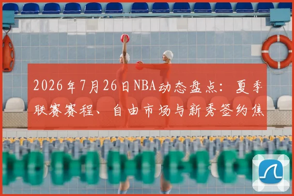 2026年7月26日NBA动态盘点：夏季联赛赛程、自由市场与新秀签约焦点解析