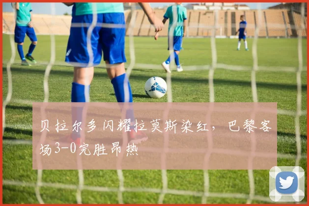 贝拉尔多闪耀拉莫斯染红,巴黎客场3-0完胜昂热
