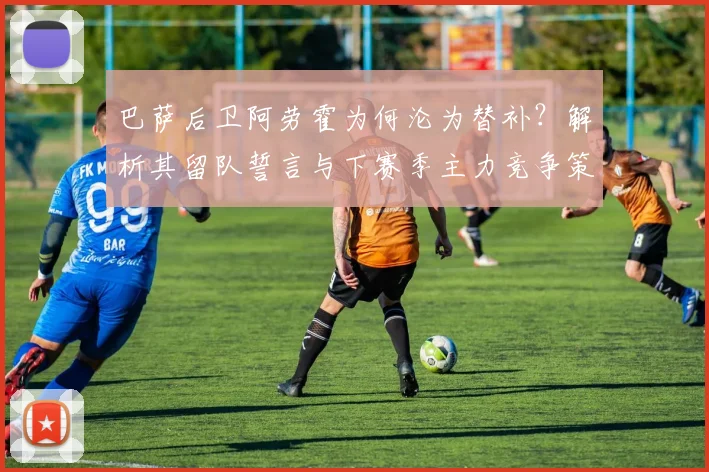 巴萨后卫阿劳霍为何沦为替补?解析其留队誓言与下赛季主力竞争策略