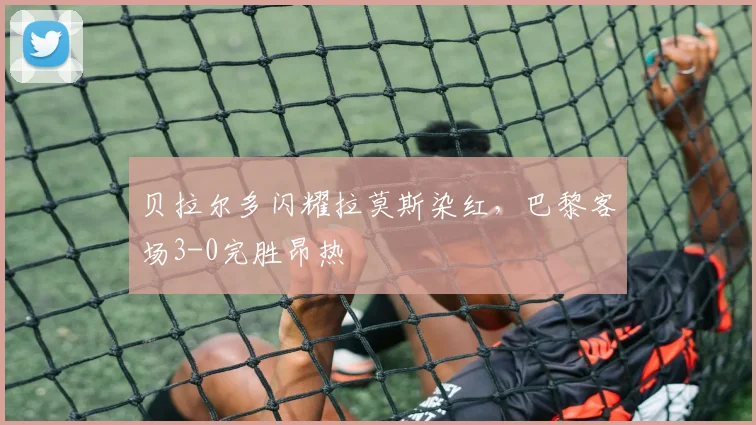 贝拉尔多闪耀拉莫斯染红,巴黎客场3-0完胜昂热