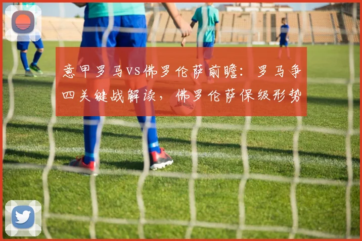 意甲罗马vs佛罗伦萨前瞻:罗马争四关键战解读,佛罗伦萨保级形势分析