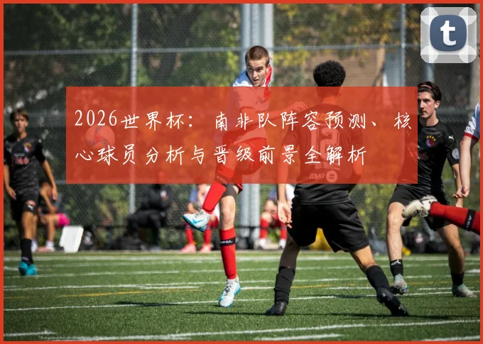2026世界杯:南非队阵容预测、核心球员分析与晋级前景全解析