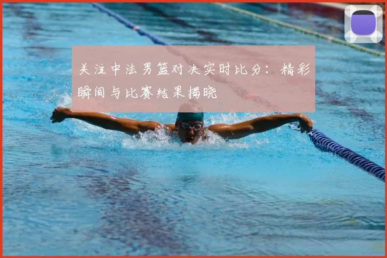 关注中法男篮对决实时比分:精彩瞬间与比赛结果揭晓