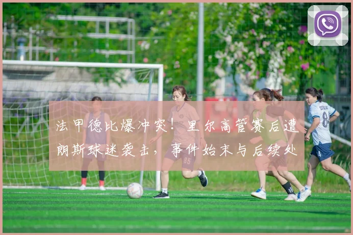 法甲德比爆冲突!里尔高管赛后遭朗斯球迷袭击,事件始末与后续处理详解