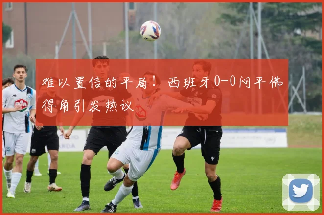 难以置信的平局!西班牙0-0闷平佛得角引发热议