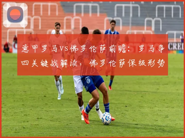 意甲罗马vs佛罗伦萨前瞻:罗马争四关键战解读,佛罗伦萨保级形势分析
