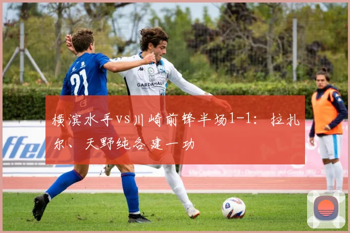横滨水手vs川崎前锋半场1-1：拉扎尔、天野纯各建一功